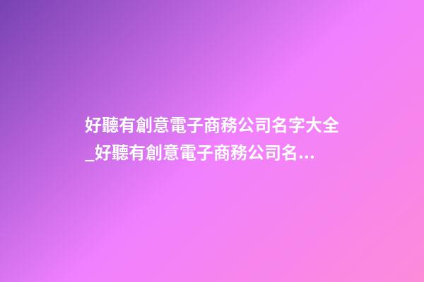 好聽有創意電子商務公司名字大全_好聽有創意電子商務公司名字大全 有創意響亮電子商務公司起名-第1張-公司起名-玄機派